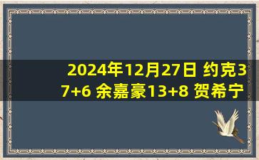 2024年12月27日 约克37+6 余嘉豪13+8 贺希宁23+7+5断 浙江击败深圳豪取9连胜